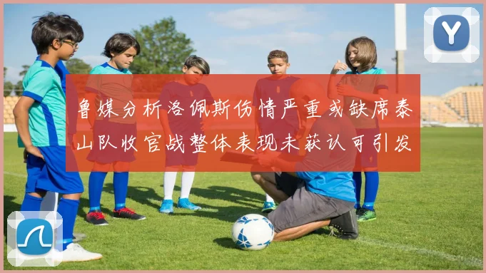鲁媒分析洛佩斯伤情严重或缺席泰山队收官战整体表现未获认可引发关注