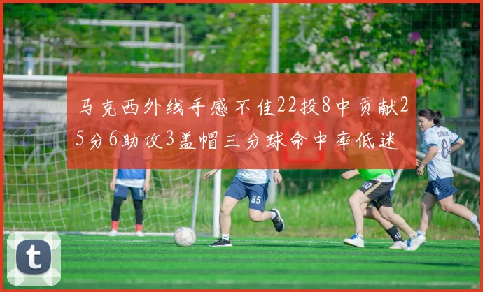 马克西外线手感不佳22投8中贡献25分6助攻3盖帽三分球命中率低迷