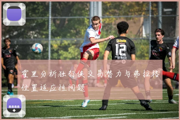 霍里分析独行侠交易潜力与弗拉格位置适应性问题