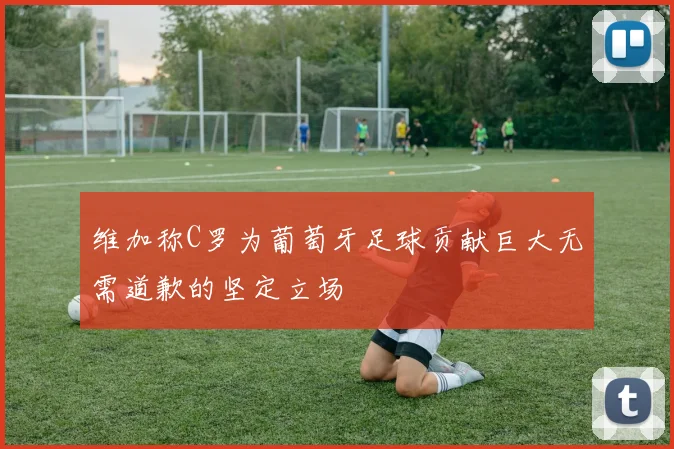 维加称C罗为葡萄牙足球贡献巨大无需道歉的坚定立场