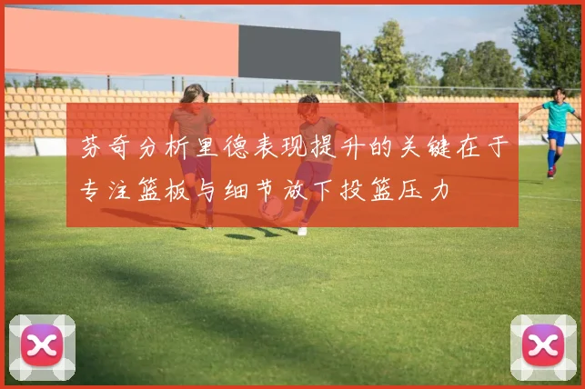 芬奇分析里德表现提升的关键在于专注篮板与细节放下投篮压力