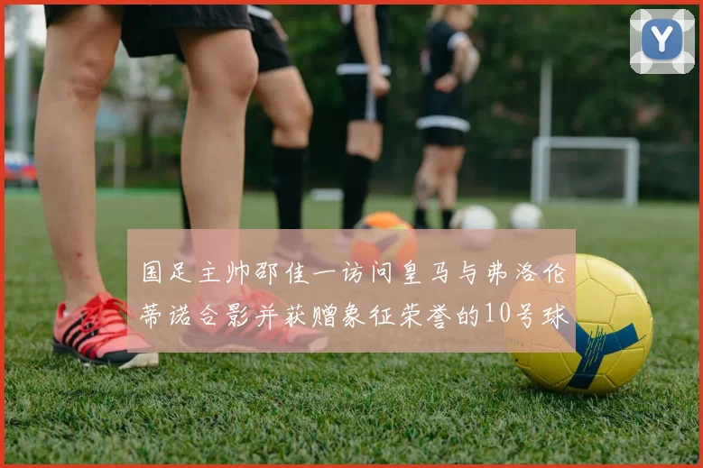国足主帅邵佳一访问皇马与弗洛伦蒂诺合影并获赠象征荣誉的10号球衣