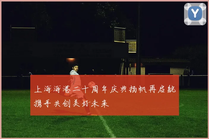 上海海港二十周年庆典扬帆再启航携手共创美好未来