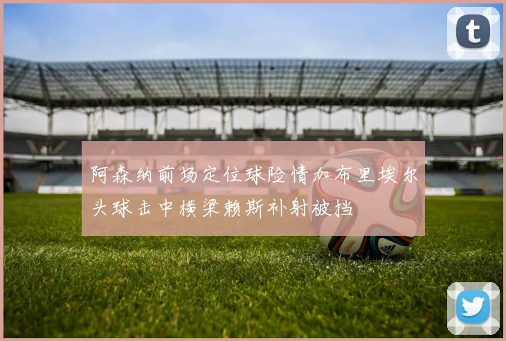 阿森纳前场定位球险情加布里埃尔头球击中横梁赖斯补射被挡