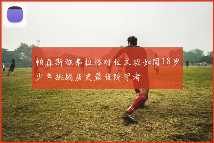 帕森斯称弗拉格对位文班如同18岁少年挑战历史最佳防守者