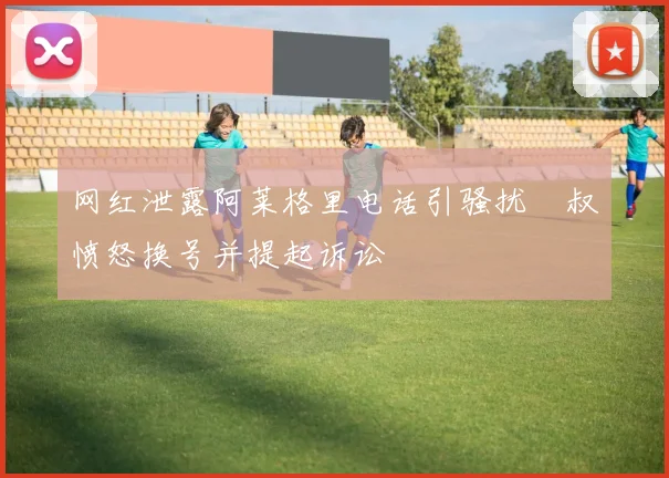 网红泄露阿莱格里电话引骚扰囧叔愤怒换号并提起诉讼
