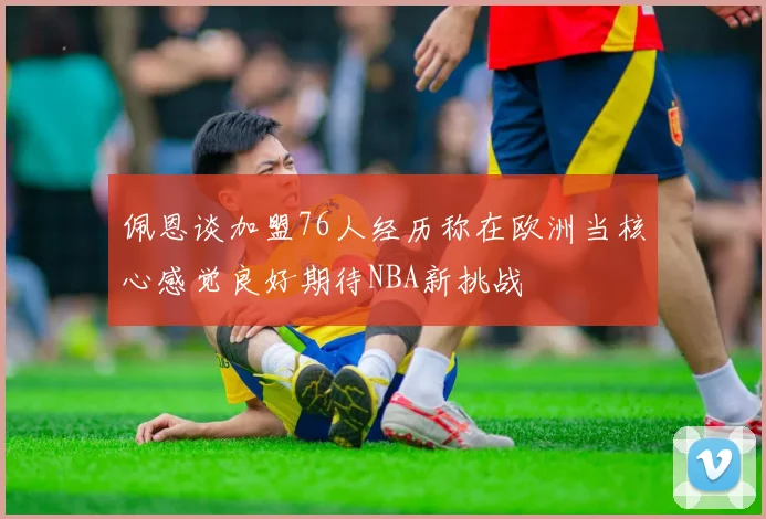 佩恩谈加盟76人经历称在欧洲当核心感觉良好期待NBA新挑战