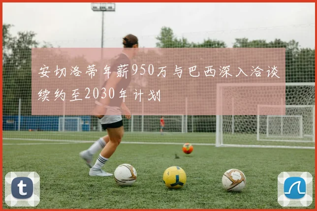 安切洛蒂年薪950万与巴西深入洽谈续约至2030年计划