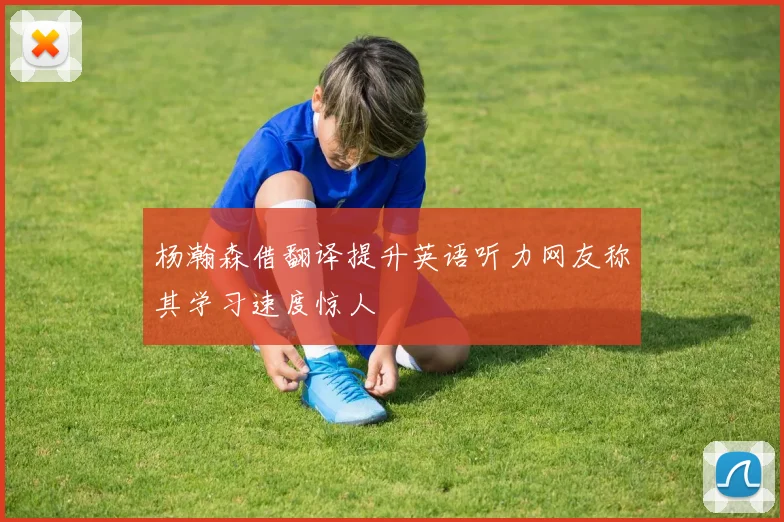 杨瀚森借翻译提升英语听力网友称其学习速度惊人