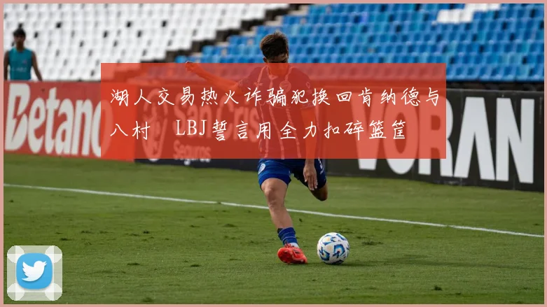 湖人交易热火诈骗犯换回肯纳德与八村塁LBJ誓言用全力扣碎篮筐