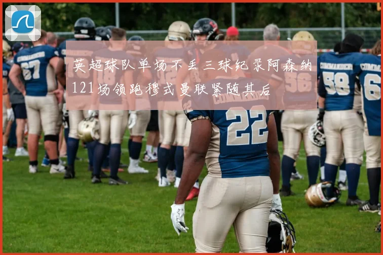 英超球队单场不丢三球纪录阿森纳121场领跑穆式曼联紧随其后
