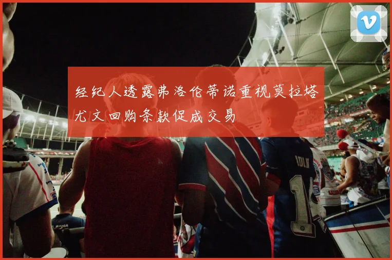 经纪人透露弗洛伦蒂诺重视莫拉塔尤文回购条款促成交易