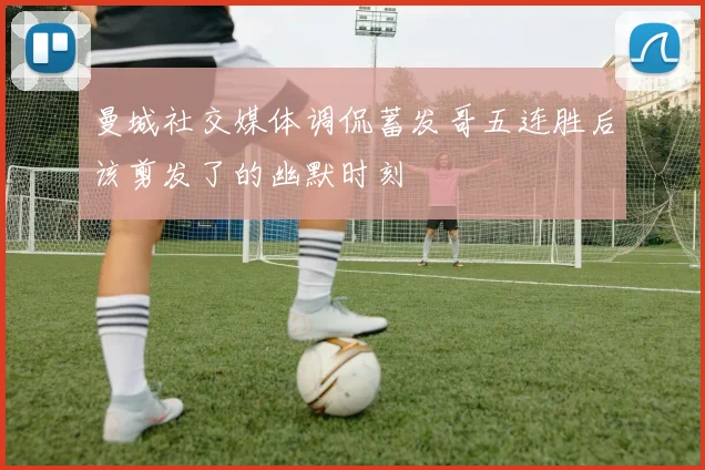曼城社交媒体调侃蓄发哥五连胜后该剪发了的幽默时刻