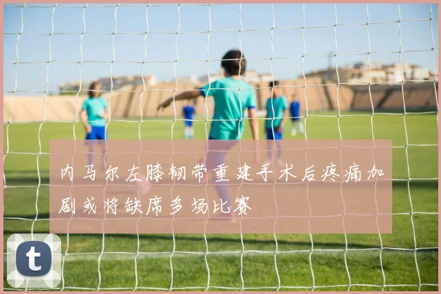 内马尔左膝韧带重建手术后疼痛加剧或将缺席多场比赛