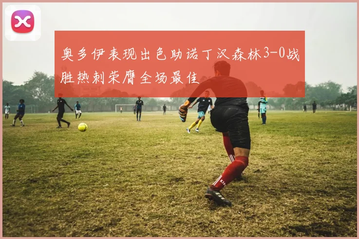 奥多伊表现出色助诺丁汉森林3-0战胜热刺荣膺全场最佳