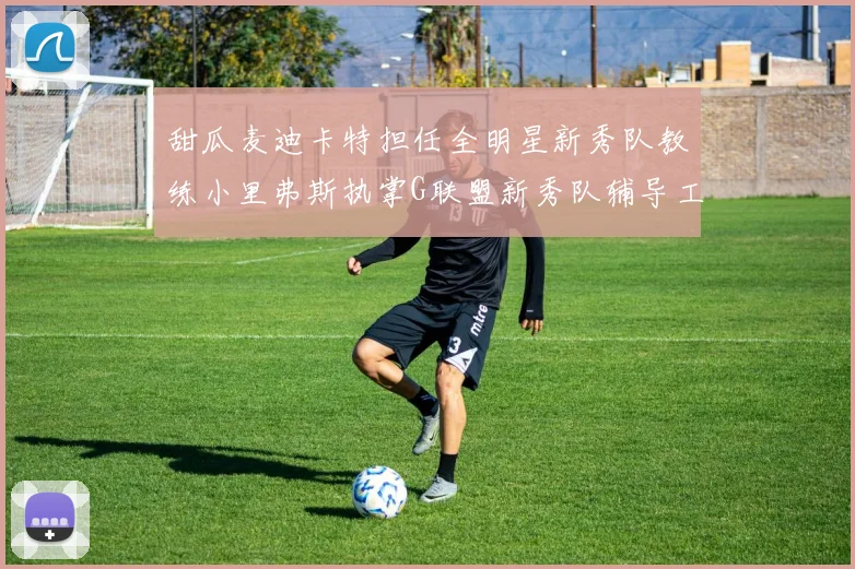 甜瓜麦迪卡特担任全明星新秀队教练小里弗斯执掌G联盟新秀队辅导工作