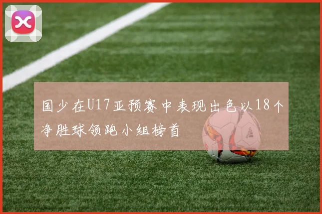 国少在U17亚预赛中表现出色以18个净胜球领跑小组榜首