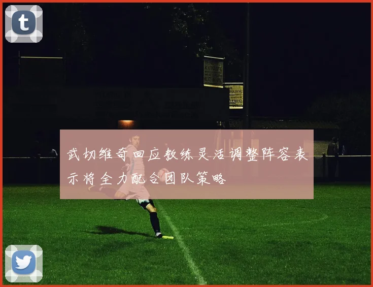 武切维奇回应教练灵活调整阵容表示将全力配合团队策略