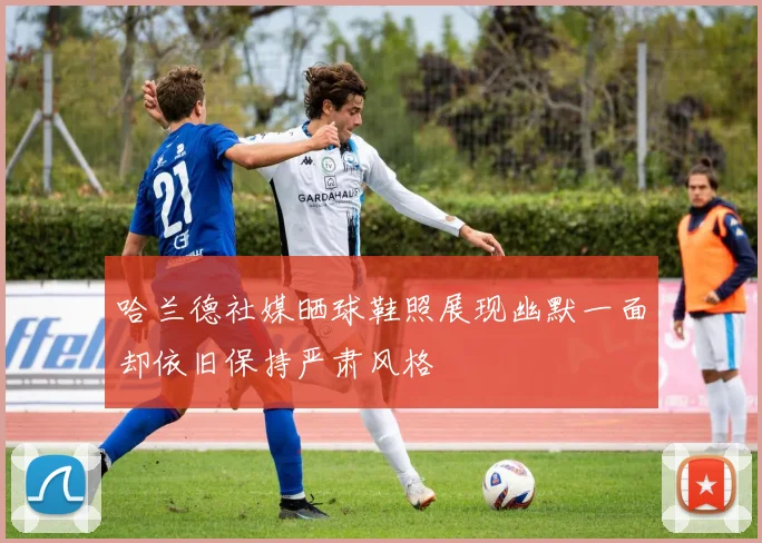 哈兰德社媒晒球鞋照展现幽默一面却依旧保持严肃风格