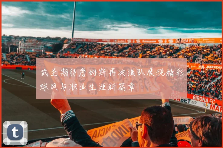 武圣期待詹姆斯再次换队展现精彩球风与职业生涯新篇章