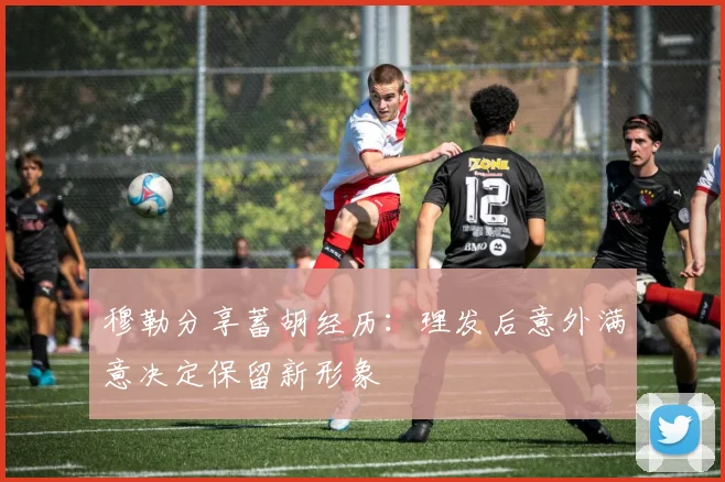 穆勒分享蓄胡经历：理发后意外满意决定保留新形象