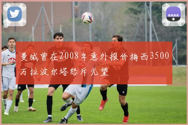 曼城曾在2008年意外报价梅西3500万拉波尔塔怒斥无望