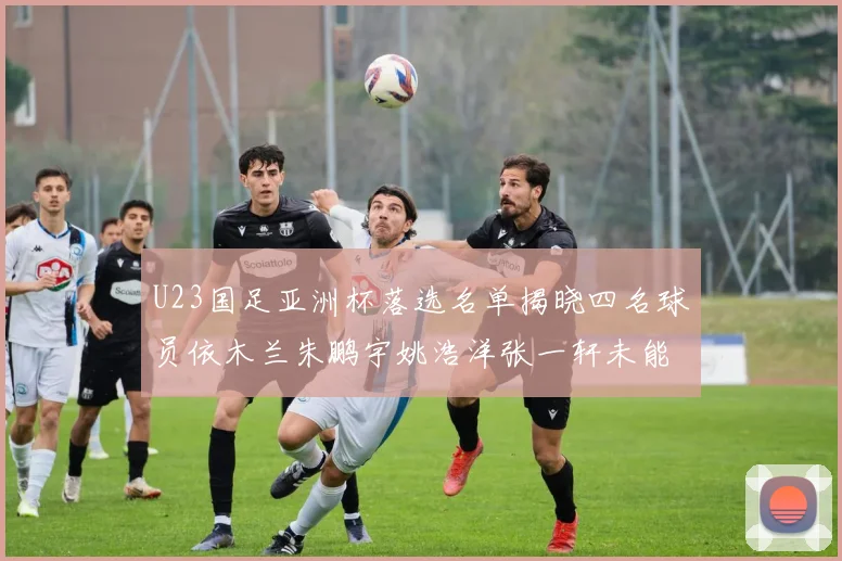 U23国足亚洲杯落选名单揭晓四名球员依木兰朱鹏宇姚浩洋张一轩未能入选