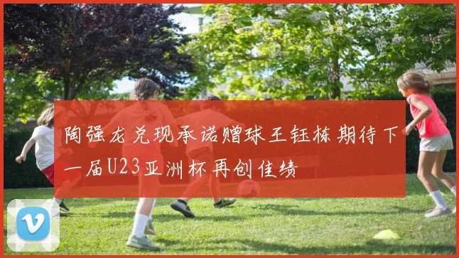 陶强龙兑现承诺赠球王钰栋期待下一届U23亚洲杯再创佳绩