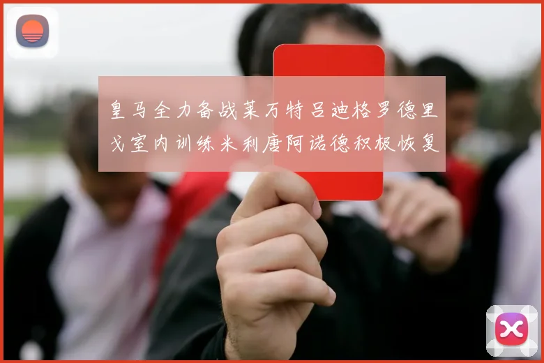 皇马全力备战莱万特吕迪格罗德里戈室内训练米利唐阿诺德积极恢复状态