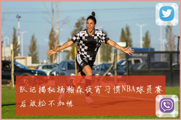 队记揭秘杨瀚森夜宵习惯NBA球员赛后放松不加练