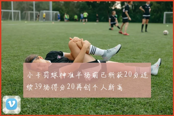 小卡罚球神准半场前已斩获20分连续39场得分20再创个人新高