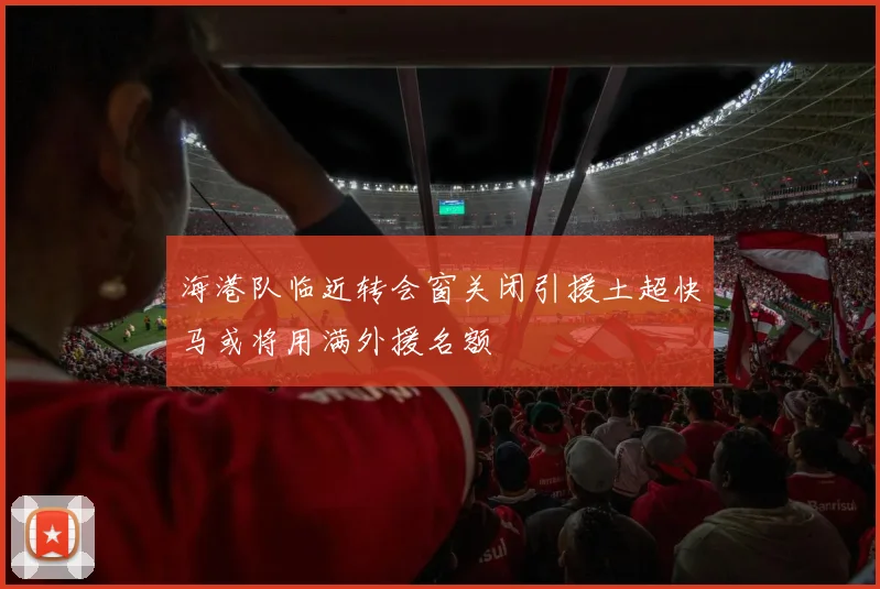 海港队临近转会窗关闭引援土超快马或将用满外援名额