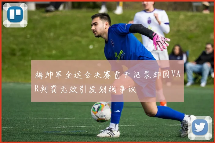梅帅军全运会决赛首开记录却因VAR判罚无效引发划线争议