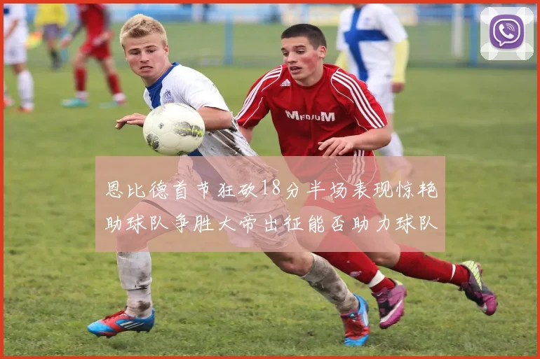 恩比德首节狂砍18分半场表现惊艳助球队争胜大帝出征能否助力球队逆袭