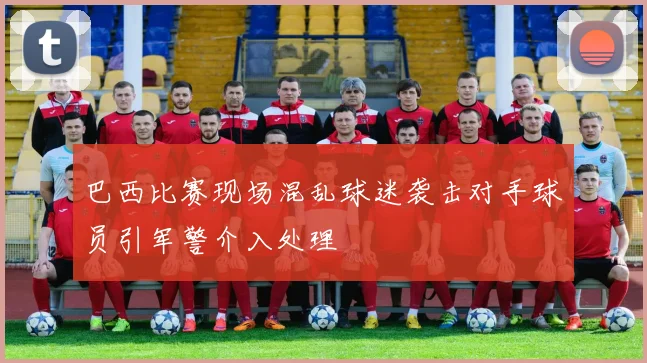 巴西比赛现场混乱球迷袭击对手球员引军警介入处理