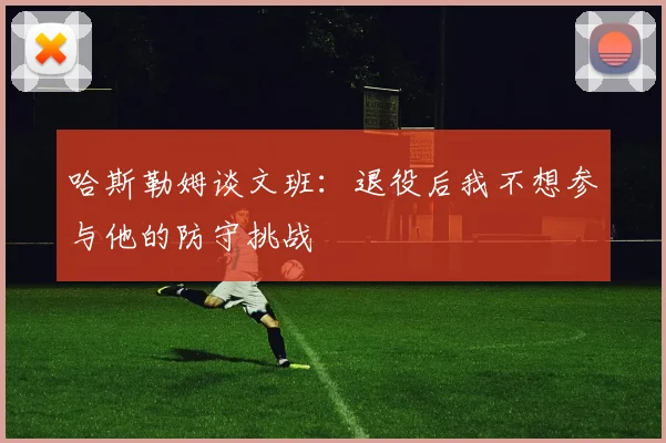 哈斯勒姆谈文班：退役后我不想参与他的防守挑战