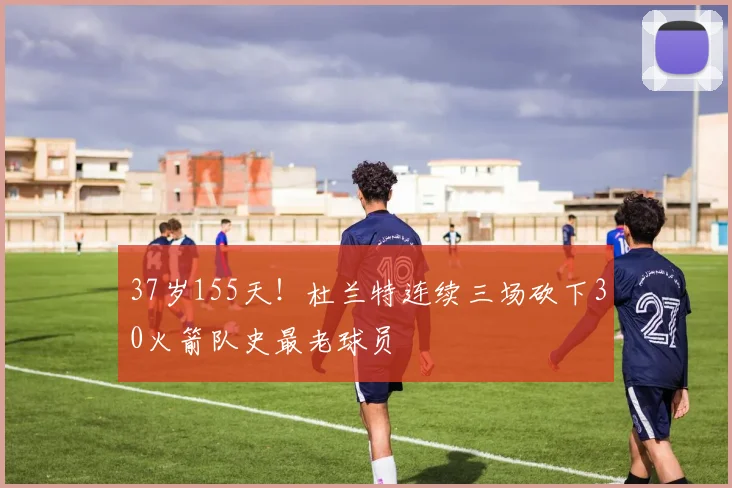 37岁155天！杜兰特连续三场砍下30火箭队史最老球员