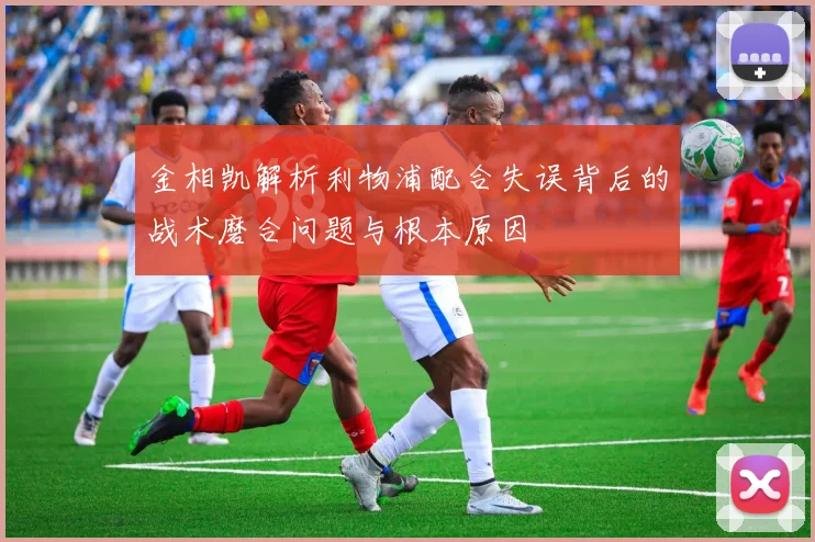 金相凯解析利物浦配合失误背后的战术磨合问题与根本原因