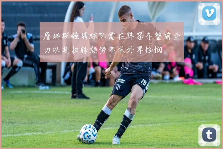 詹姆斯强调球队需在阵容齐整前全力以赴扭转颓势不求外界怜悯