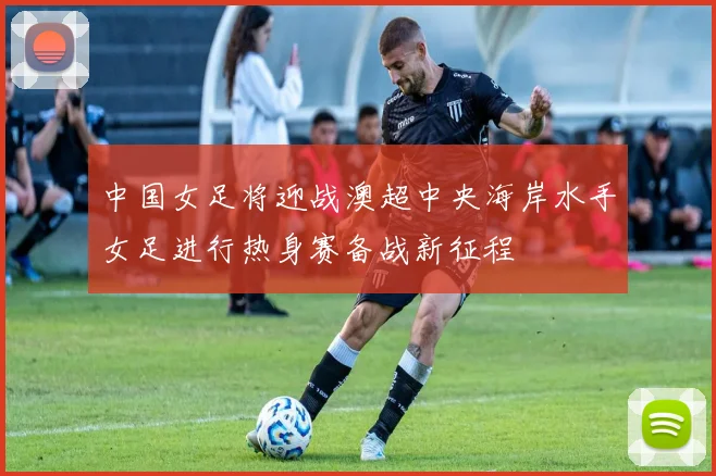 中国女足将迎战澳超中央海岸水手女足进行热身赛备战新征程