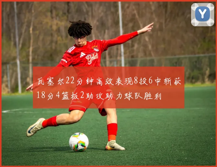 瓦塞尔22分钟高效表现8投6中斩获18分4篮板2助攻助力球队胜利