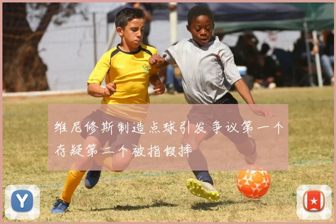 维尼修斯制造点球引发争议第一个存疑第二个被指假摔
