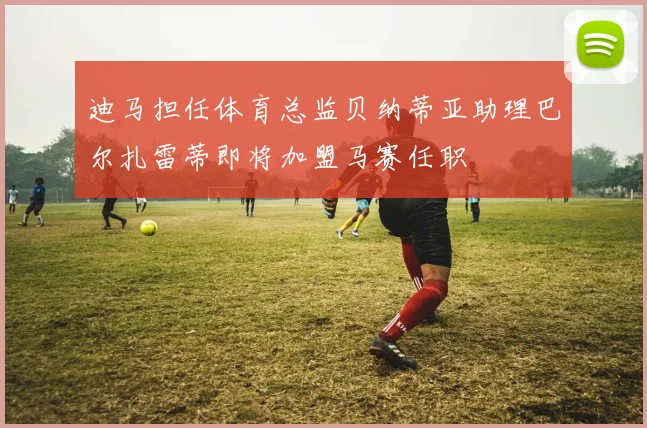 迪马担任体育总监贝纳蒂亚助理巴尔扎雷蒂即将加盟马赛任职